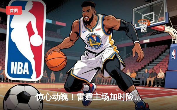 惊心动魄！雷霆主场加时险胜掘金，亚历山大独揽45分主导逆转好戏