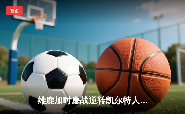 雄鹿加时鏖战逆转凯尔特人 字母哥44分主宰关键时刻