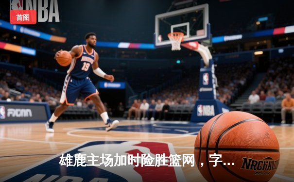 雄鹿主场加时险胜篮网，字母哥44分主宰攻防